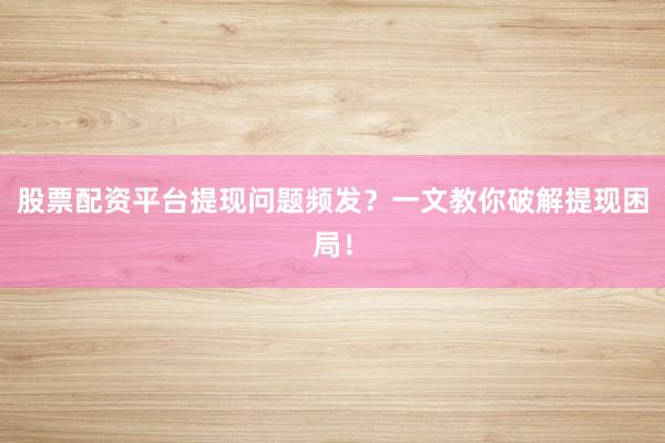 股票配资平台提现问题频发？一文教你破解提现困局！