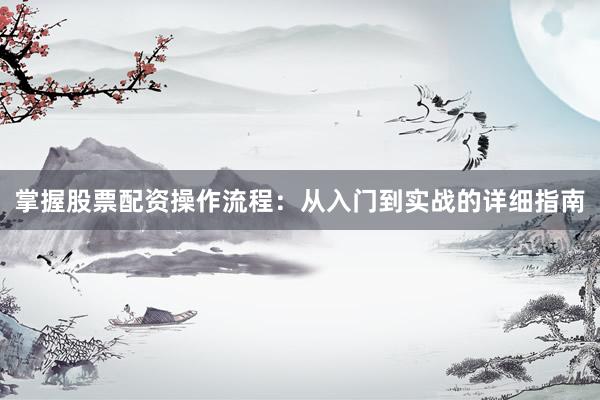 掌握股票配资操作流程：从入门到实战的详细指南
