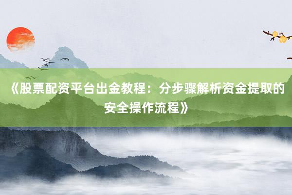 《股票配资平台出金教程：分步骤解析资金提取的安全操作流程》