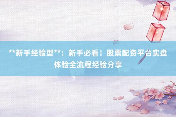 **新手经验型**:新手必看!股票配资平台实盘体验全流程经验分享