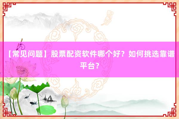 【常见问题】股票配资软件哪个好？如何挑选靠谱平台？