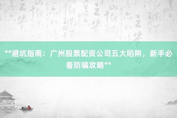 **避坑指南：广州股票配资公司五大陷阱，新手必看防骗攻略**