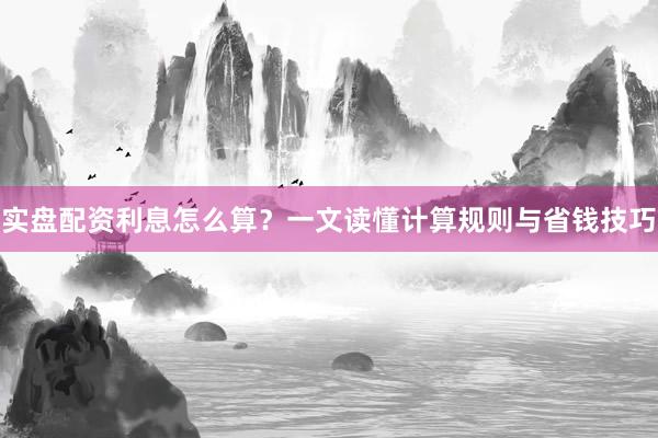 实盘配资利息怎么算?一文读懂计算规则与省钱技巧