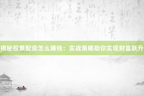 揭秘股票配资怎么赚钱：实战策略助你实现财富跃升