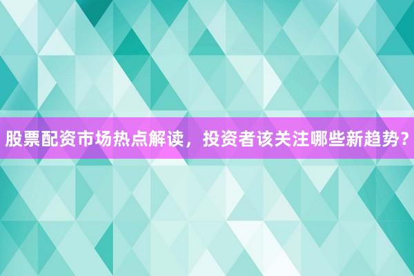 股票配资市场热点解读，投资者该关注哪些新趋势？