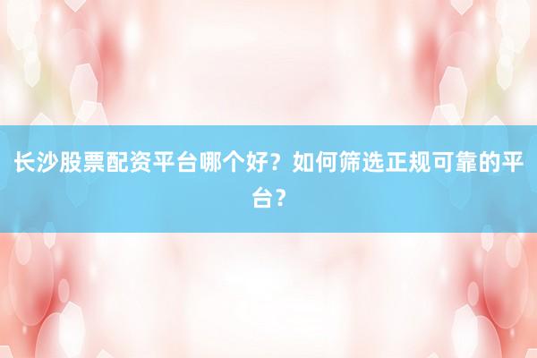 长沙股票配资平台哪个好？如何筛选正规可靠的平台？