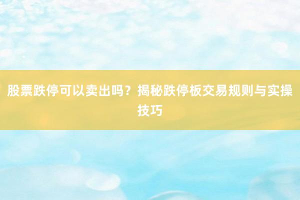 股票跌停可以卖出吗？揭秘跌停板交易规则与实操技巧