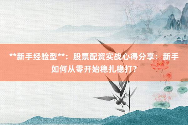 **新手经验型**：股票配资实战心得分享：新手如何从零开始稳扎稳打？