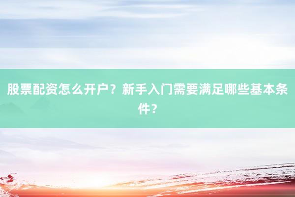 股票配资怎么开户？新手入门需要满足哪些基本条件？