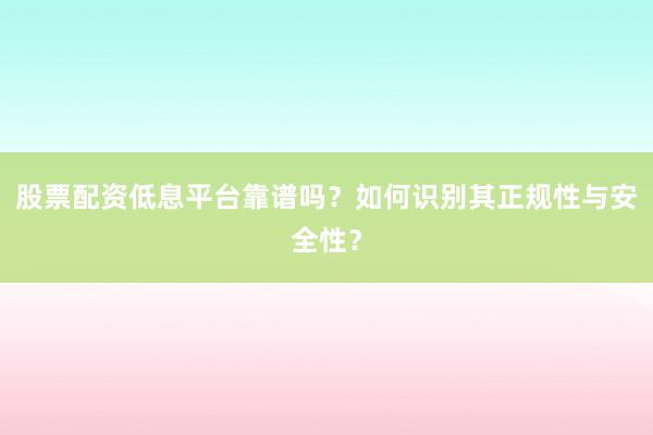 股票配资低息平台靠谱吗？如何识别其正规性与安全性？