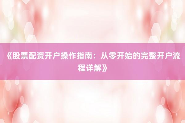 《股票配资开户操作指南：从零开始的完整开户流程详解》