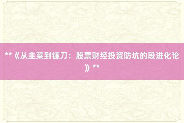 **《从韭菜到镰刀：股票财经投资防坑的段进化论》**