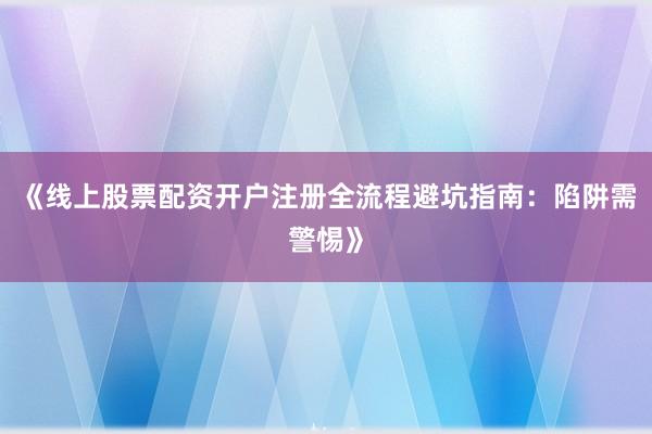 《线上股票配资开户注册全流程避坑指南：陷阱需警惕》