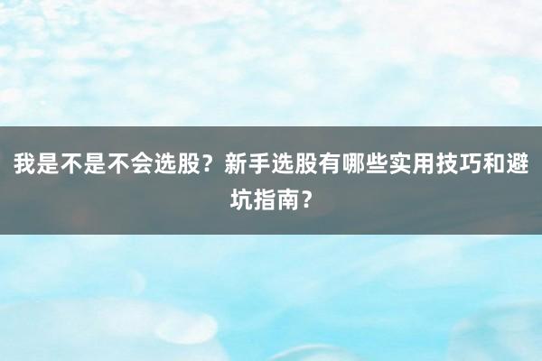我是不是不会选股？新手选股有哪些实用技巧和避坑指南？