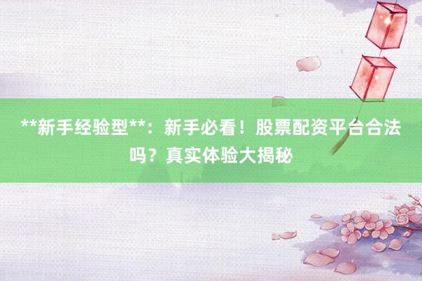 **新手经验型**：新手必看！股票配资平台合法吗？真实体验大揭秘