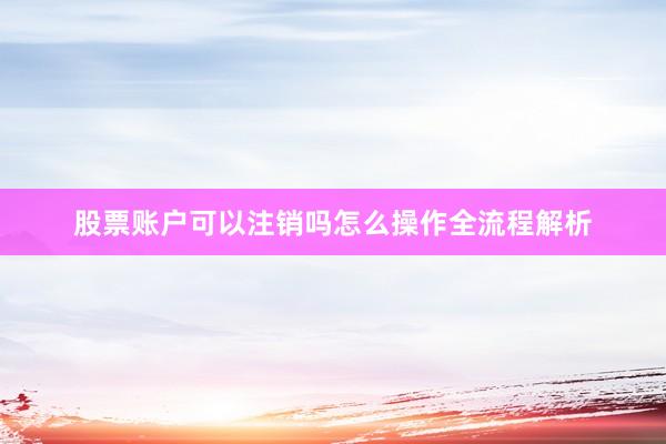 股票账户可以注销吗怎么操作全流程解析