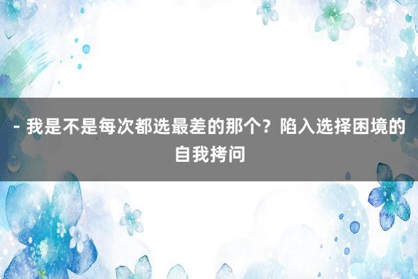 - 我是不是每次都选最差的那个？陷入选择困境的自我拷问
