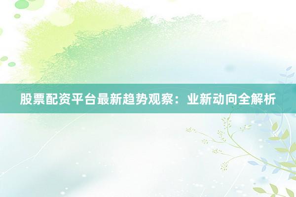 股票配资平台最新趋势观察：业新动向全解析