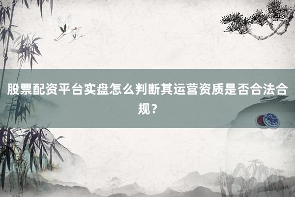 股票配资平台实盘怎么判断其运营资质是否合法合规？