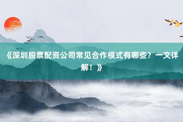 《深圳股票配资公司常见合作模式有哪些？一文详解！》
