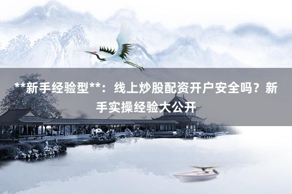 **新手经验型**：线上炒股配资开户安全吗？新手实操经验大公开