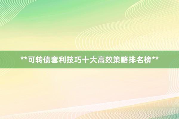 **可转债套利技巧十大高效策略排名榜**