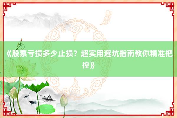 《股票亏损多少止损？超实用避坑指南教你精准把控》