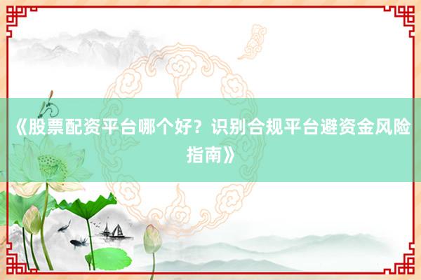 《股票配资平台哪个好？识别合规平台避资金风险指南》