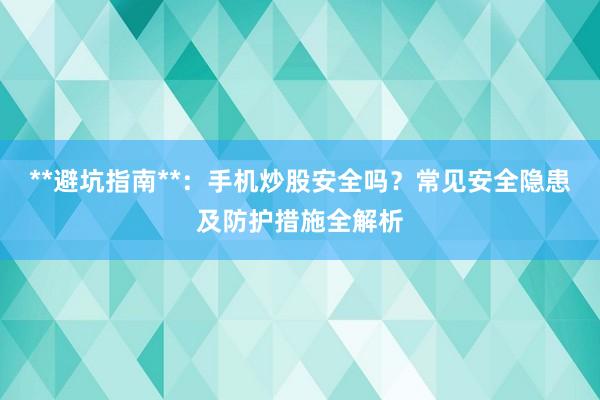 **避坑指南**：手机炒股安全吗？常见安全隐患及防护措施全解析