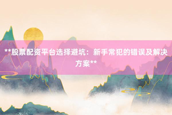 **股票配资平台选择避坑：新手常犯的错误及解决方案**