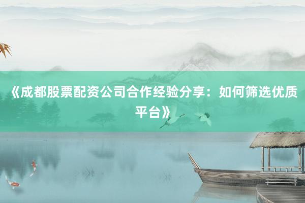 《成都股票配资公司合作经验分享：如何筛选优质平台》