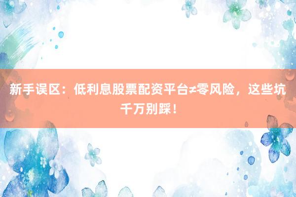 新手误区：低利息股票配资平台≠零风险，这些坑千万别踩！