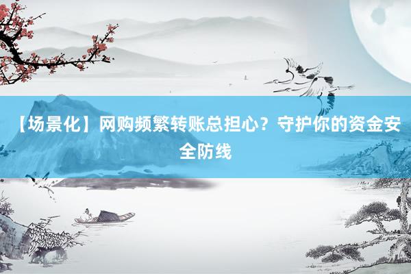 【场景化】网购频繁转账总担心？守护你的资金安全防线