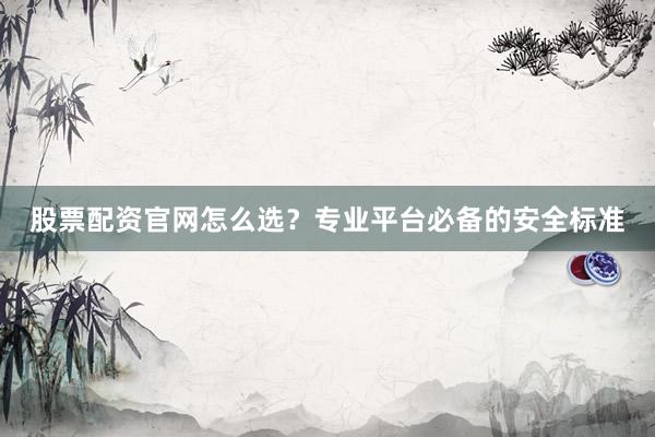 股票配资官网怎么选？专业平台必备的安全标准