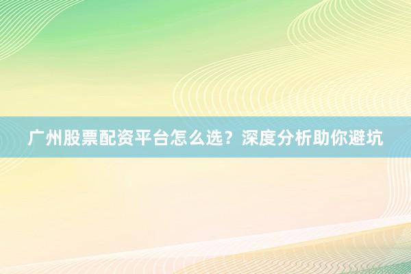 广州股票配资平台怎么选？深度分析助你避坑