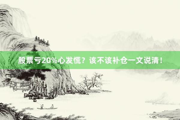 股票亏20%心发慌?该不该补仓一文说清!