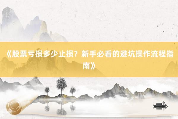 《股票亏损多少止损?新手必看的避坑操作流程指南》