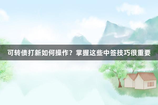 可转债打新如何操作？掌握这些中签技巧很重要
