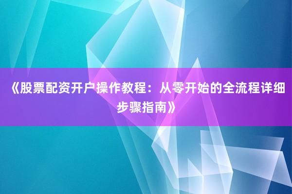 《股票配资开户操作教程：从零开始的全流程详细步骤指南》