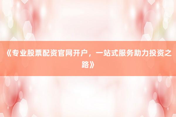 《专业股票配资官网开户，一站式服务助力投资之路》