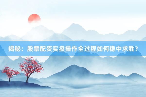 揭秘：股票配资实盘操作全过程如何稳中求胜？