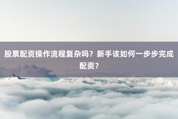股票配资操作流程复杂吗？新手该如何一步步完成配资？