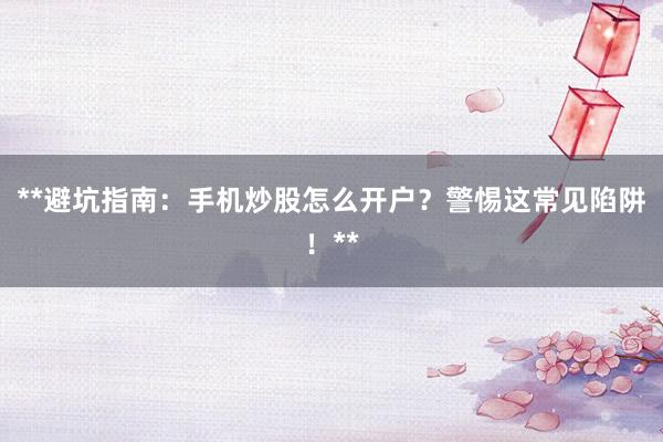 **避坑指南：手机炒股怎么开户？警惕这常见陷阱！**