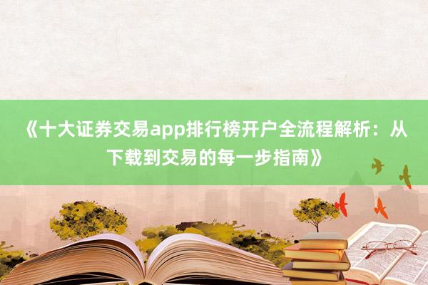 《十大证券交易app排行榜开户全流程解析：从下载到交易的每一步指南》