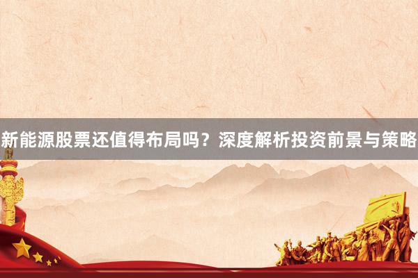 新能源股票还值得布局吗？深度解析投资前景与策略