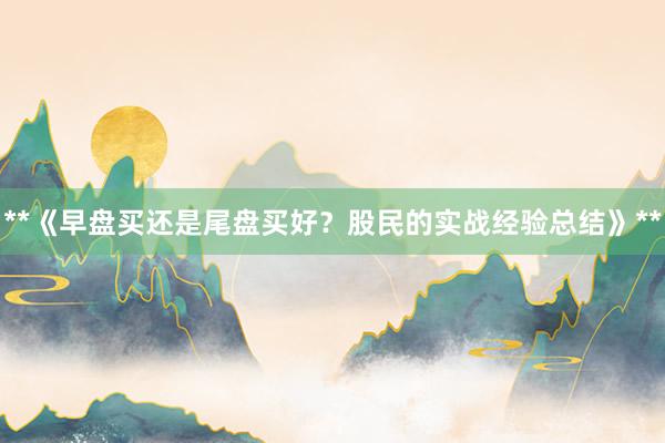 **《早盘买还是尾盘买好？股民的实战经验总结》**
