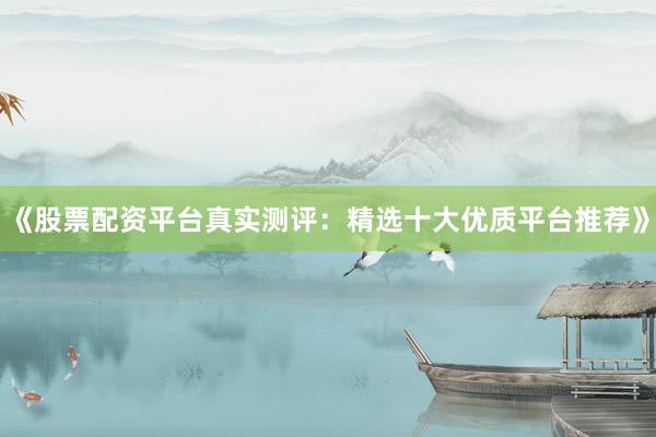 《股票配资平台真实测评：精选十大优质平台推荐》