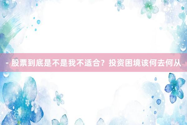 - 股票到底是不是我不适合？投资困境该何去何从