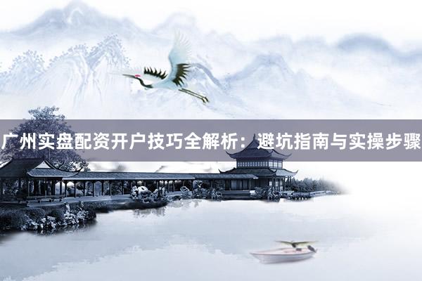 广州实盘配资开户技巧全解析：避坑指南与实操步骤