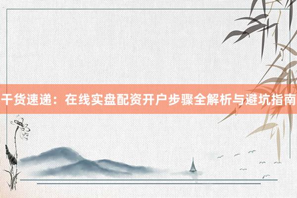 干货速递：在线实盘配资开户步骤全解析与避坑指南